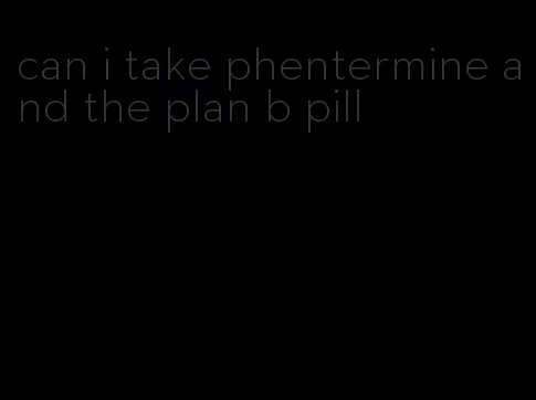 can i take phentermine and the plan b pill