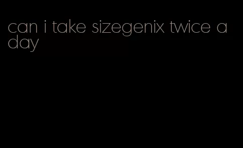 can i take sizegenix twice a day