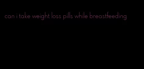 can i take weight loss pills while breastfeeding