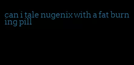 can i tale nugenix with a fat burning pill