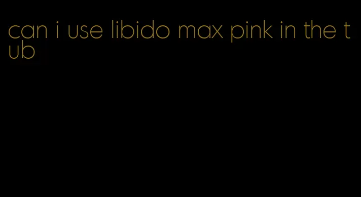 can i use libido max pink in the tub