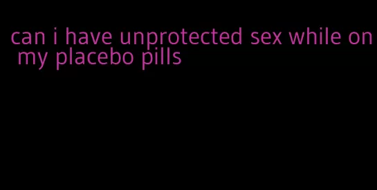 can i have unprotected sex while on my placebo pills