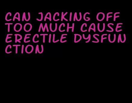 can jacking off too much cause erectile dysfunction