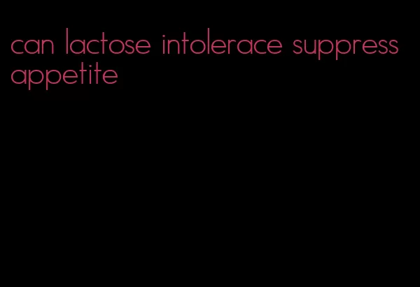 can lactose intolerace suppress appetite