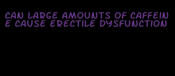 can large amounts of caffeine cause erectile dysfunction