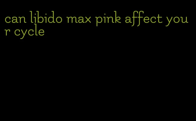 can libido max pink affect your cycle