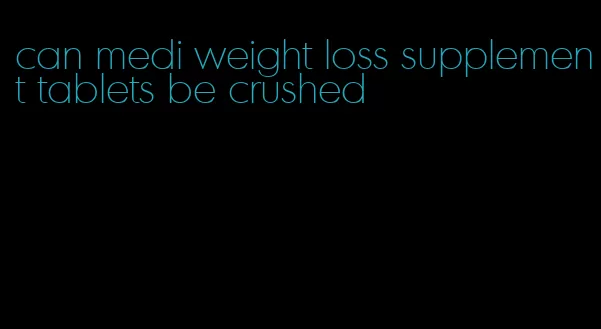 can medi weight loss supplement tablets be crushed