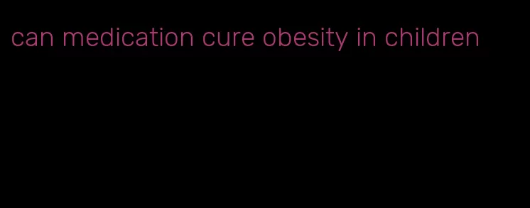 can medication cure obesity in children