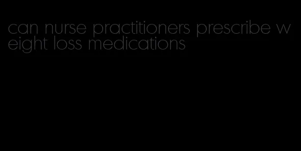 can nurse practitioners prescribe weight loss medications