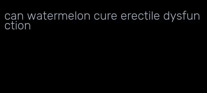 can watermelon cure erectile dysfunction