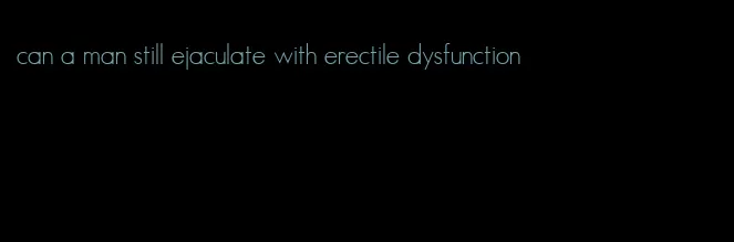 can a man still ejaculate with erectile dysfunction