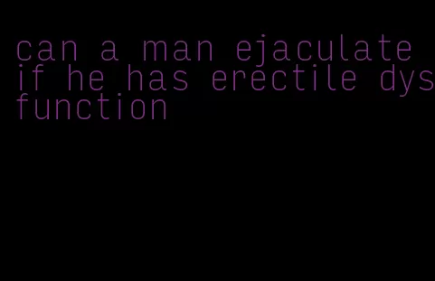 can a man ejaculate if he has erectile dysfunction