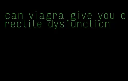 can viagra give you erectile dysfunction