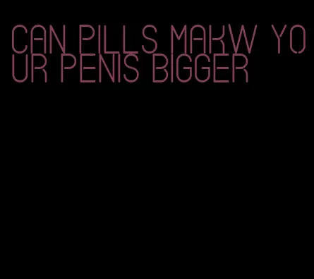 can pills makw your penis bigger