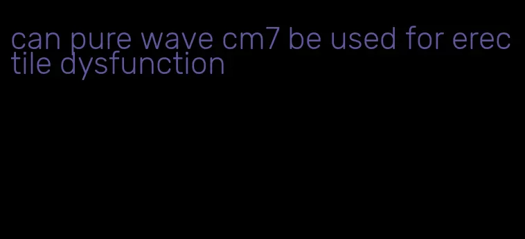 can pure wave cm7 be used for erectile dysfunction