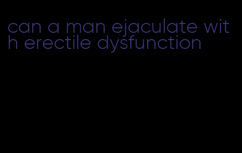 can a man ejaculate with erectile dysfunction