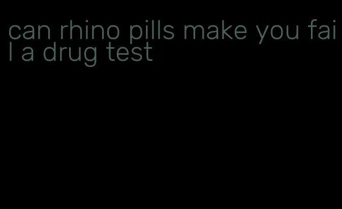 can rhino pills make you fail a drug test