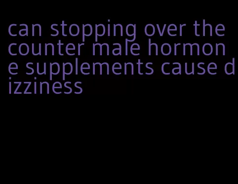 can stopping over the counter male hormone supplements cause dizziness