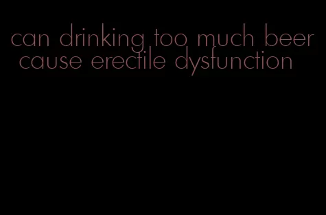 can drinking too much beer cause erectile dysfunction