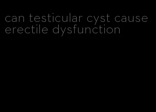 can testicular cyst cause erectile dysfunction