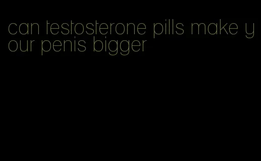 can testosterone pills make your penis bigger