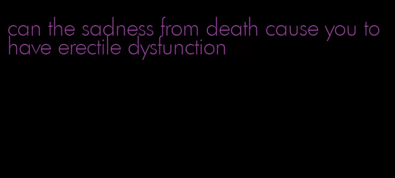 can the sadness from death cause you to have erectile dysfunction