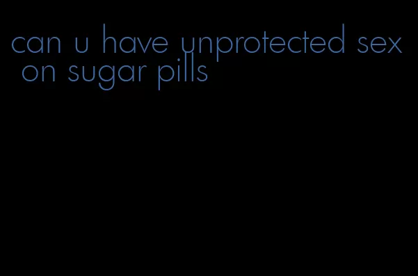 can u have unprotected sex on sugar pills