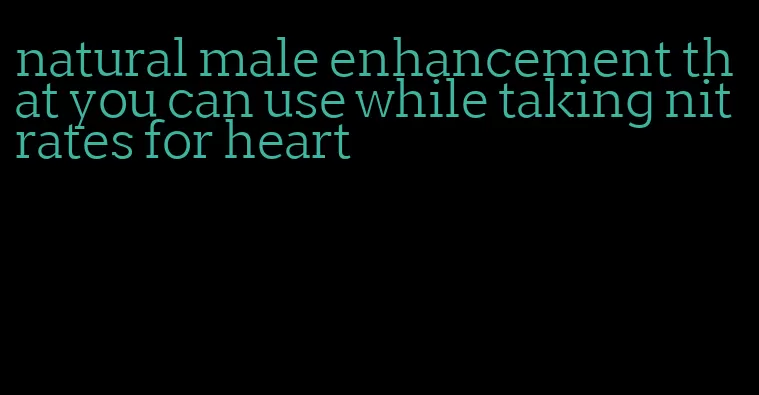 natural male enhancement that you can use while taking nitrates for heart