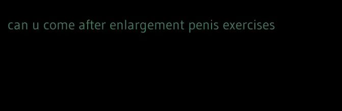 can u come after enlargement penis exercises