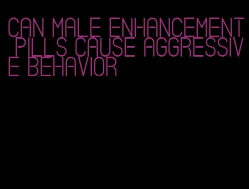 can male enhancement pills cause aggressive behavior