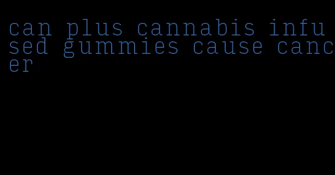 can plus cannabis infused gummies cause cancer