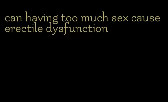 can having too much sex cause erectile dysfunction