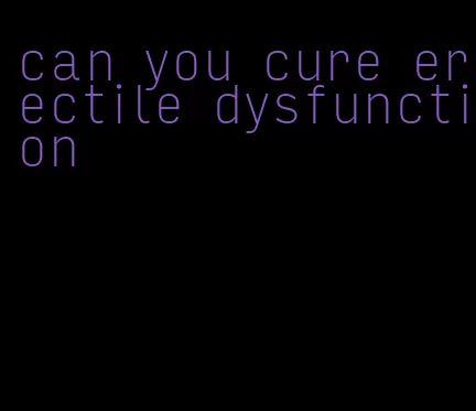 can you cure erectile dysfunction