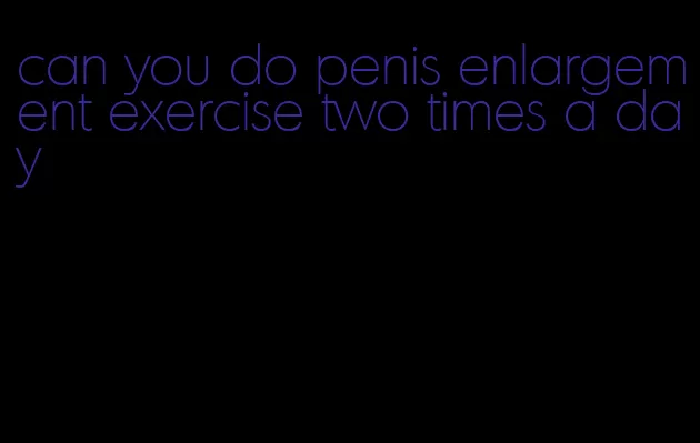 can you do penis enlargement exercise two times a day