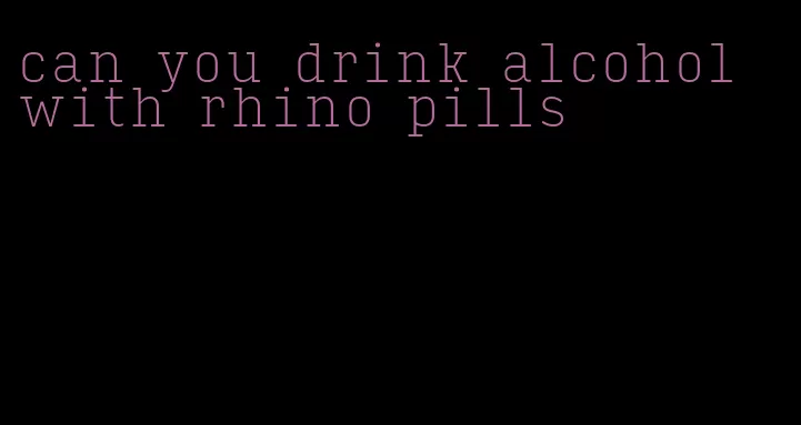 can you drink alcohol with rhino pills