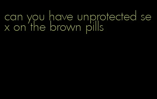 can you have unprotected sex on the brown pills