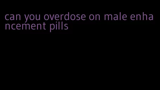 can you overdose on male enhancement pills