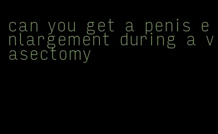 can you get a penis enlargement during a vasectomy