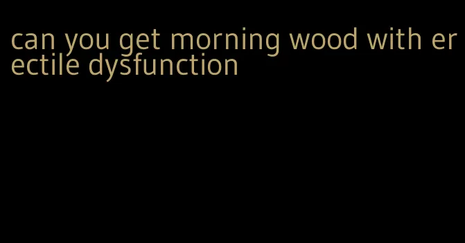 can you get morning wood with erectile dysfunction