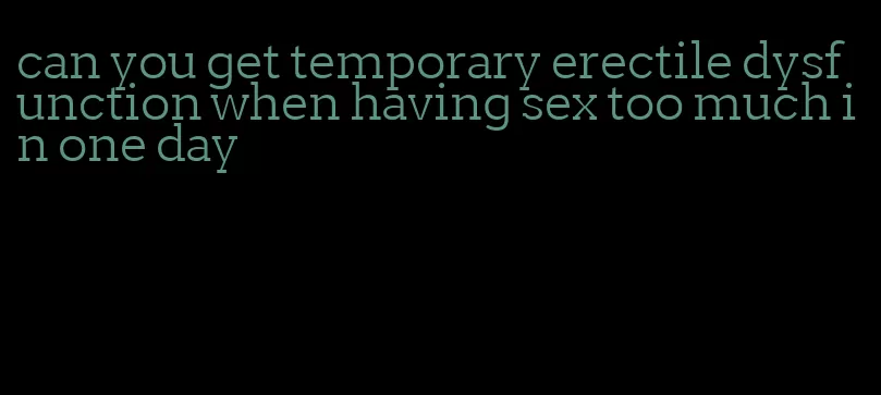 can you get temporary erectile dysfunction when having sex too much in one day