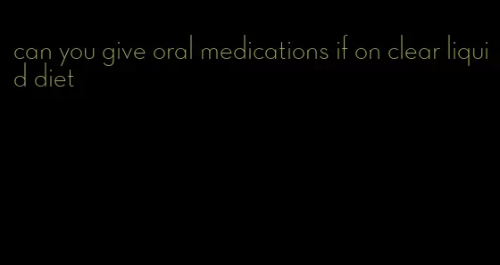 can you give oral medications if on clear liquid diet