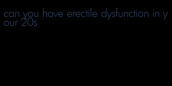 can you have erectile dysfunction in your 20s