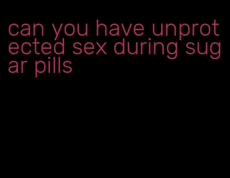 can you have unprotected sex during sugar pills