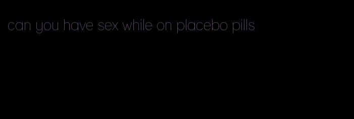 can you have sex while on placebo pills