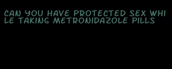 can you have protected sex while taking metronidazole pills