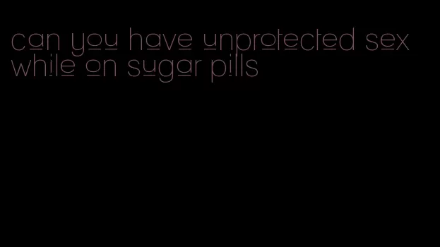 can you have unprotected sex while on sugar pills