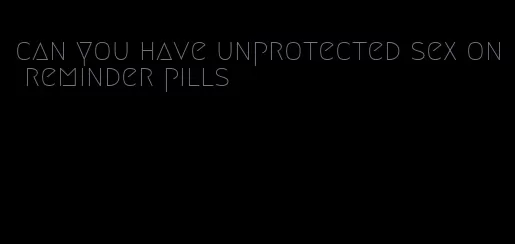 can you have unprotected sex on reminder pills