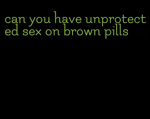 can you have unprotected sex on brown pills