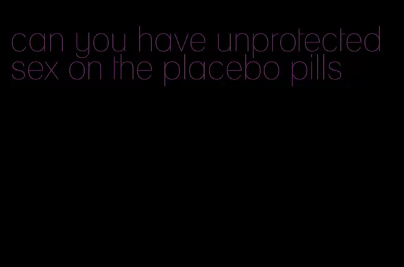 can you have unprotected sex on the placebo pills