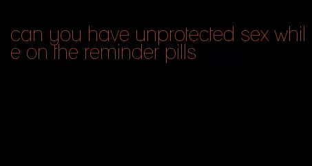 can you have unprotected sex while on the reminder pills